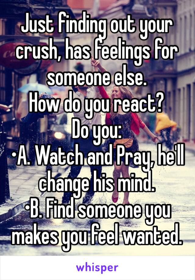 Just finding out your crush, has feelings for someone else. 
How do you react?
Do you: 
•A. Watch and Pray, he'll change his mind. 
•B. Find someone you makes you feel wanted.
