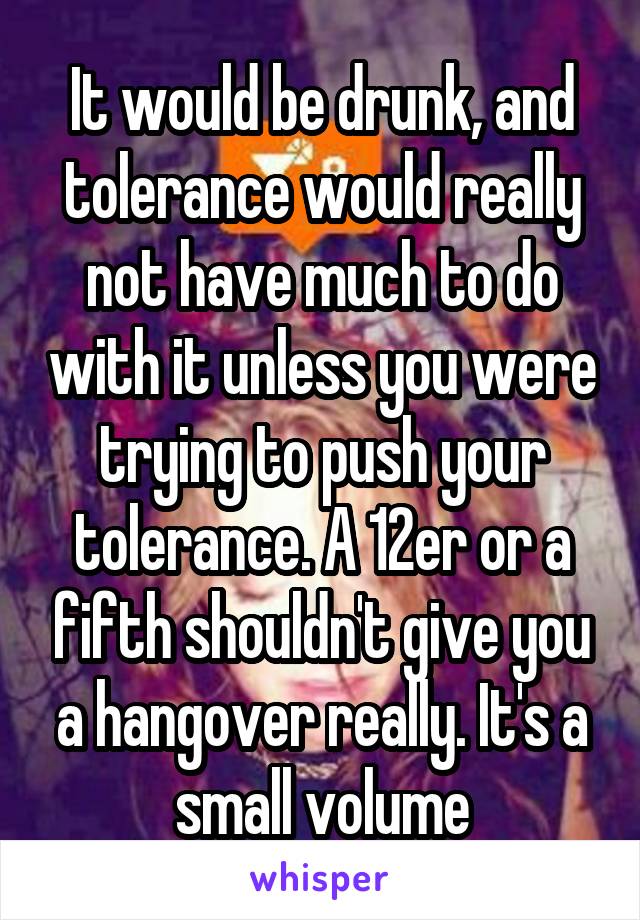 It would be drunk, and tolerance would really not have much to do with it unless you were trying to push your tolerance. A 12er or a fifth shouldn't give you a hangover really. It's a small volume