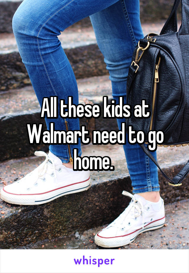 All these kids at Walmart need to go home. 