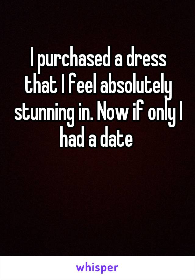 I purchased a dress that I feel absolutely stunning in. Now if only I had a date 


