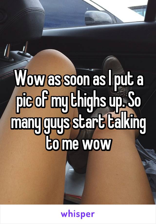 Wow as soon as I put a pic of my thighs up. So many guys start talking to me wow