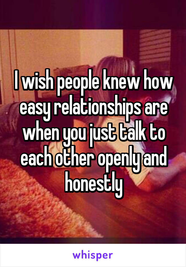 I wish people knew how easy relationships are when you just talk to each other openly and honestly