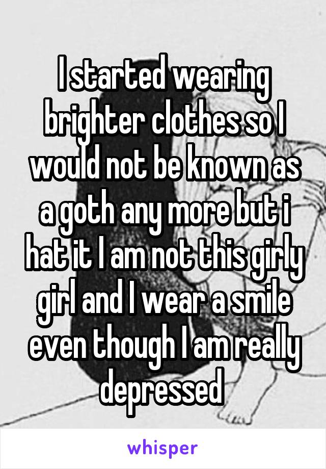 I started wearing brighter clothes so I would not be known as a goth any more but i hat it I am not this girly girl and I wear a smile even though I am really depressed 