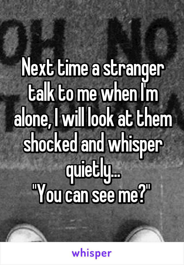 Next time a stranger talk to me when I'm alone, I will look at them shocked and whisper quietly...
"You can see me?" 