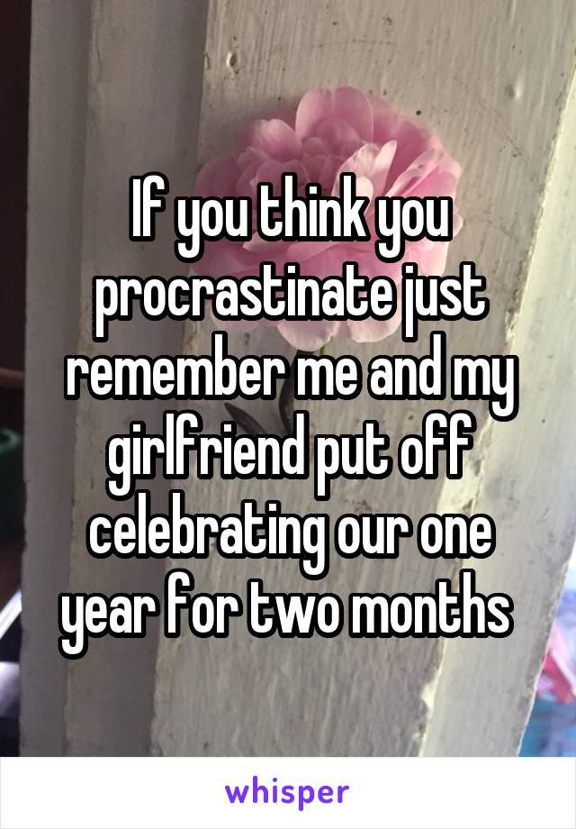 If you think you procrastinate just remember me and my girlfriend put off celebrating our one year for two months 