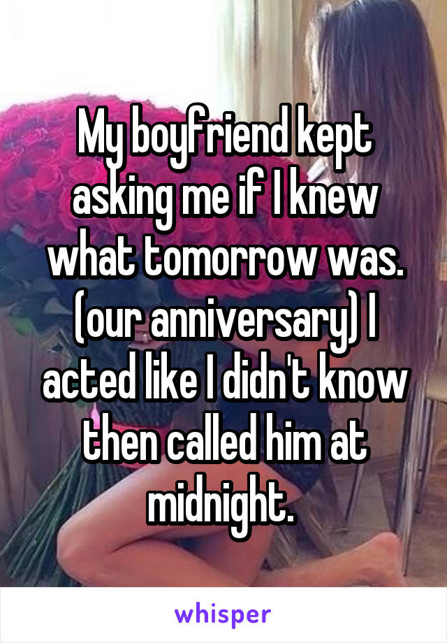 My boyfriend kept asking me if I knew what tomorrow was. (our anniversary) I acted like I didn't know then called him at midnight. 