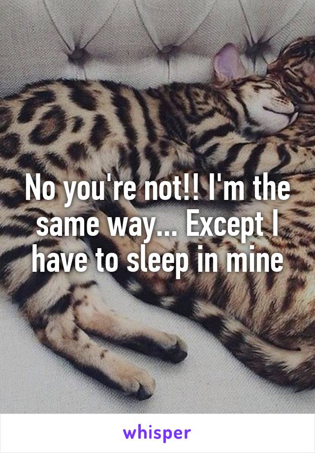 No you're not!! I'm the same way... Except I have to sleep in mine