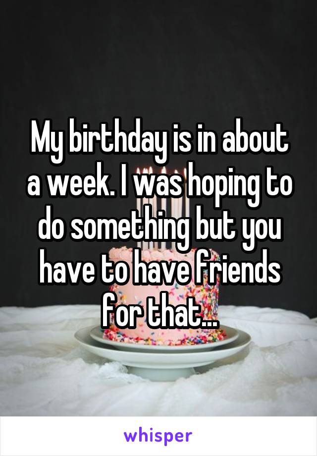 My birthday is in about a week. I was hoping to do something but you have to have friends for that...