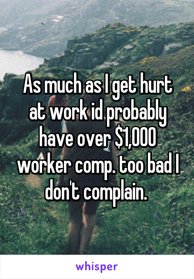 As much as I get hurt at work id probably have over $1,000 worker comp. too bad I don't complain. 