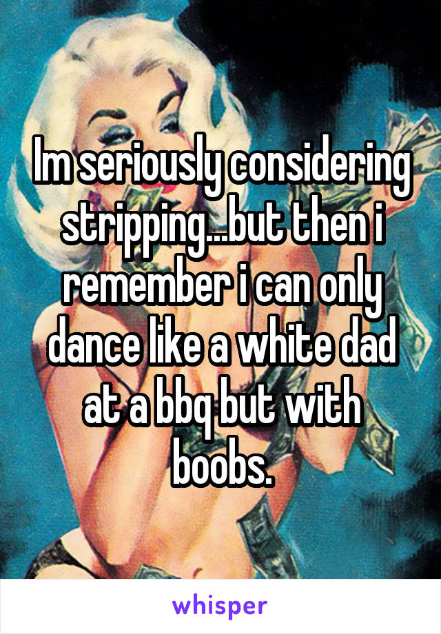 Im seriously considering stripping...but then i remember i can only dance like a white dad at a bbq but with boobs.