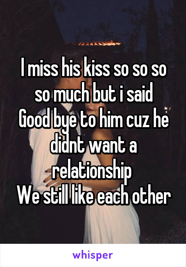 I miss his kiss so so so so much but i said
Good bye to him cuz he didnt want a relationship 
We still like each other