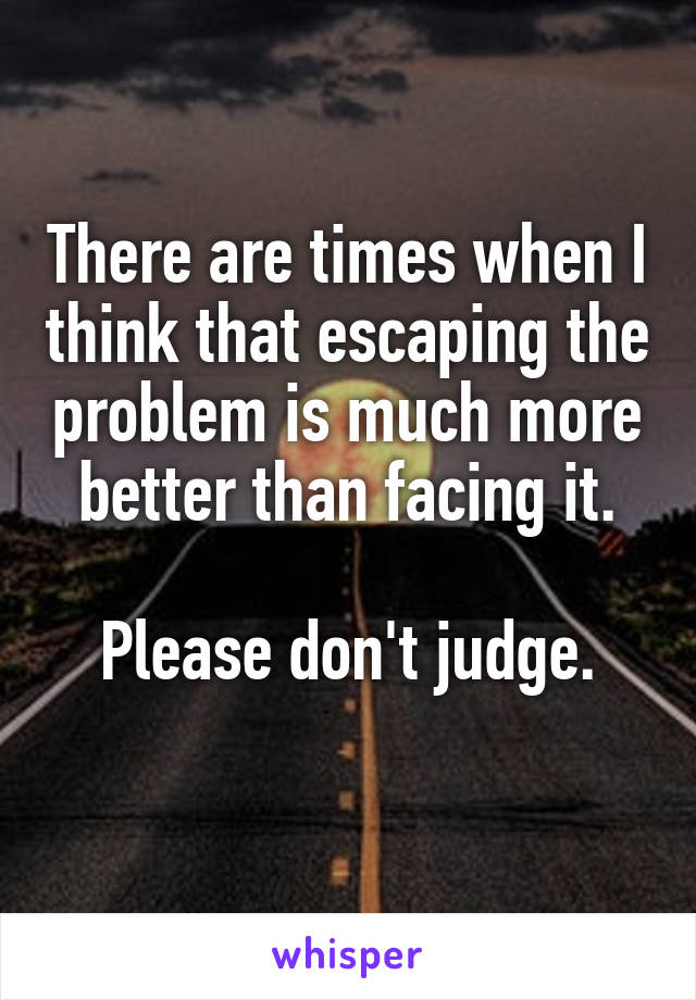 There are times when I think that escaping the problem is much more better than facing it.

Please don't judge.
