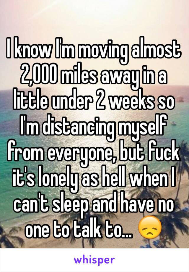 I know I'm moving almost 2,000 miles away in a little under 2 weeks so I'm distancing myself from everyone, but fuck it's lonely as hell when I can't sleep and have no one to talk to... 😞