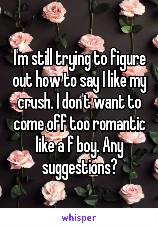 I'm still trying to figure out how to say I like my crush. I don't want to come off too romantic like a f boy. Any suggestions?