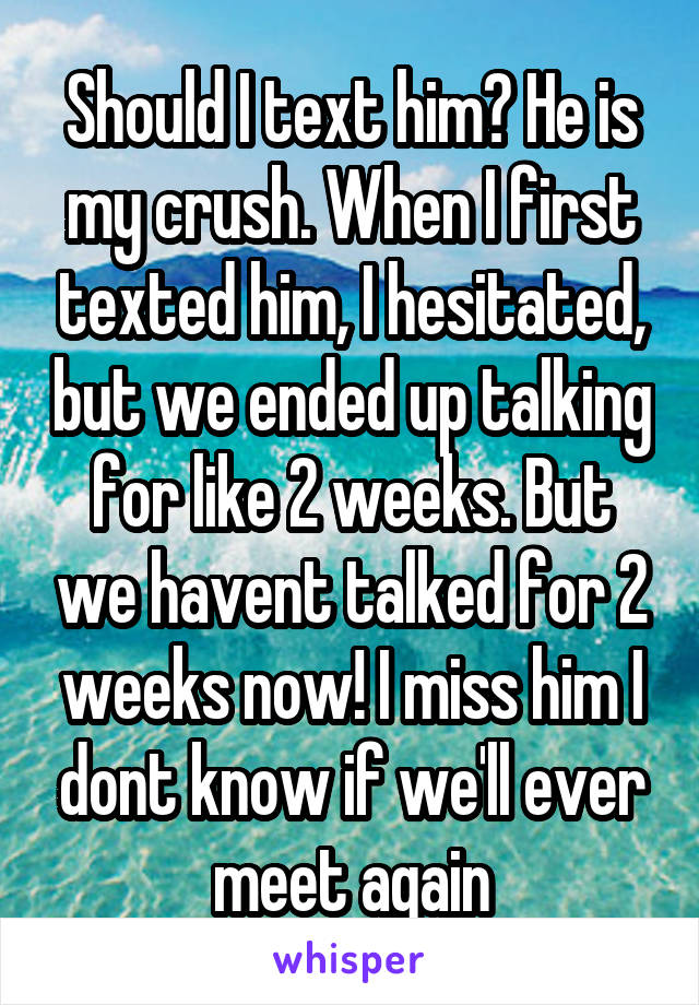 Should I text him? He is my crush. When I first texted him, I hesitated, but we ended up talking for like 2 weeks. But we havent talked for 2 weeks now! I miss him I dont know if we'll ever meet again