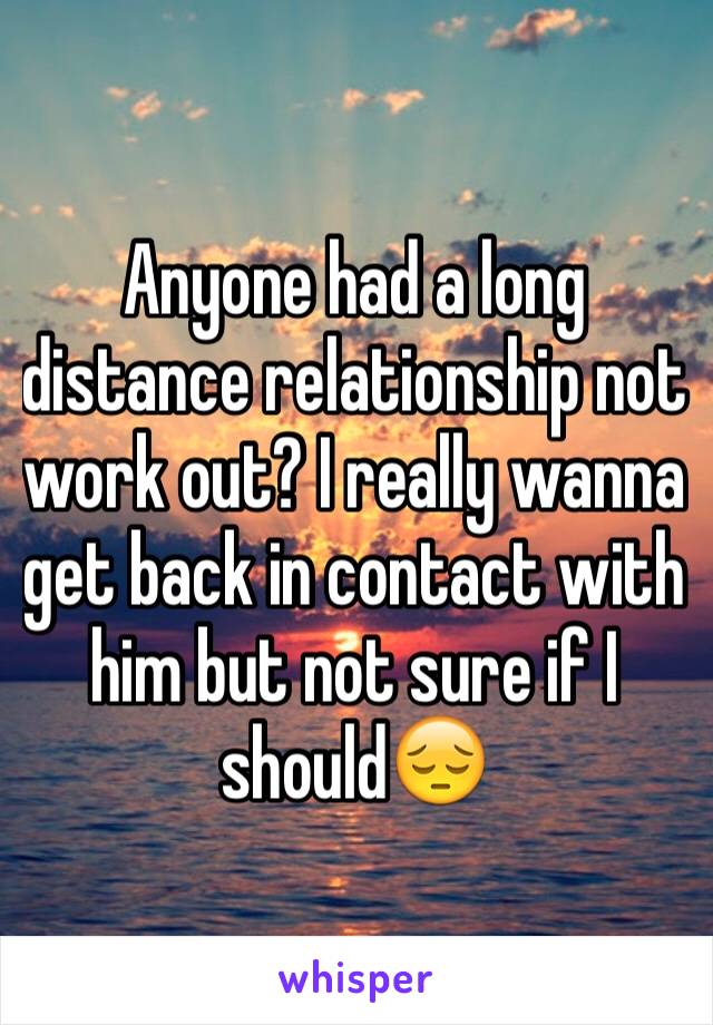 Anyone had a long distance relationship not work out? I really wanna get back in contact with him but not sure if I should😔 