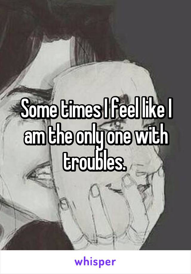 Some times I feel like I am the only one with troubles. 