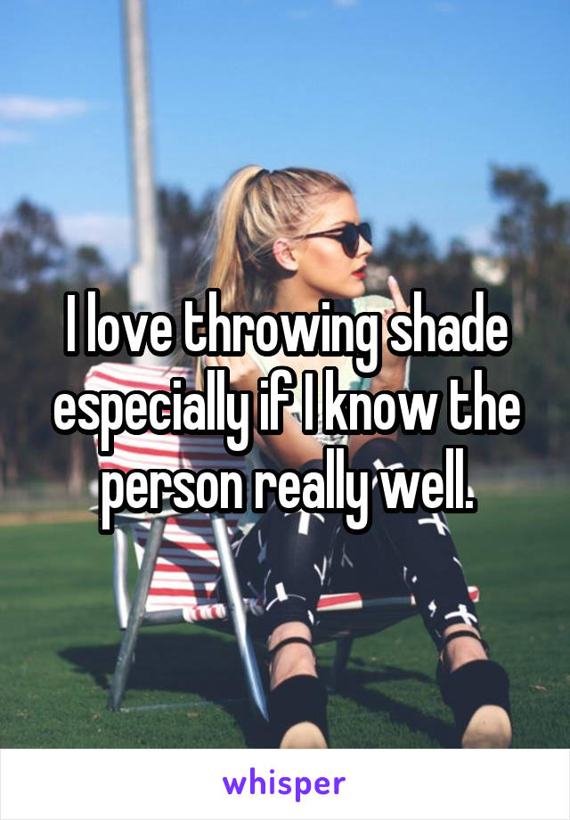 I love throwing shade especially if I know the person really well.