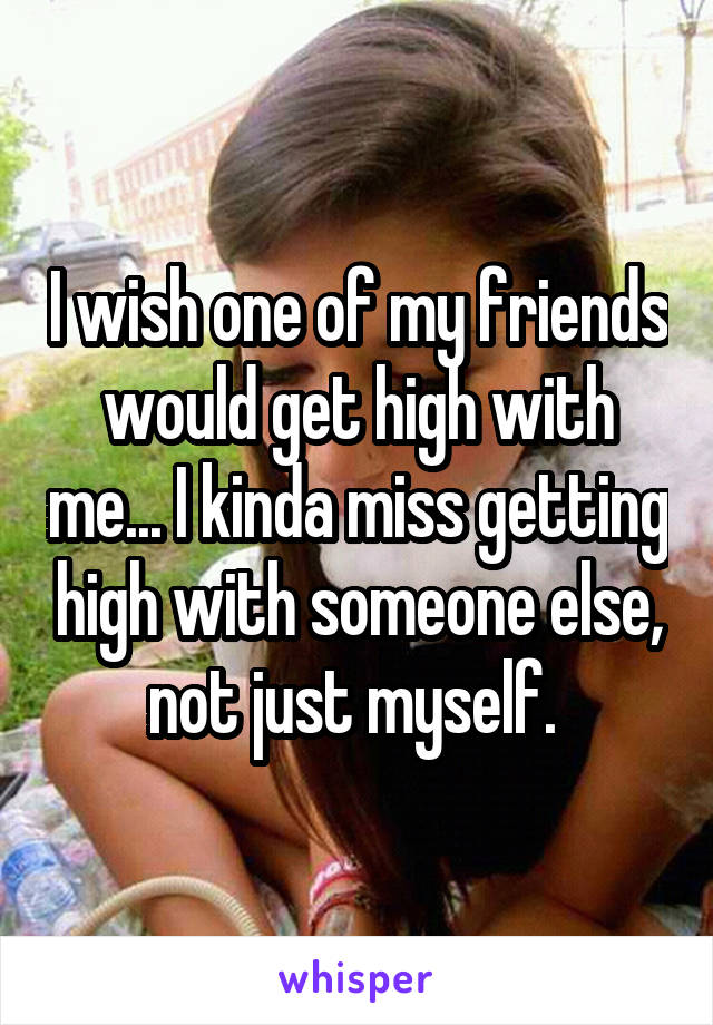 I wish one of my friends would get high with me... I kinda miss getting high with someone else, not just myself. 