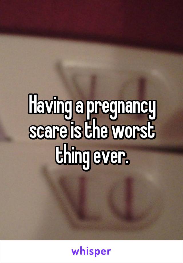 Having a pregnancy scare is the worst thing ever.