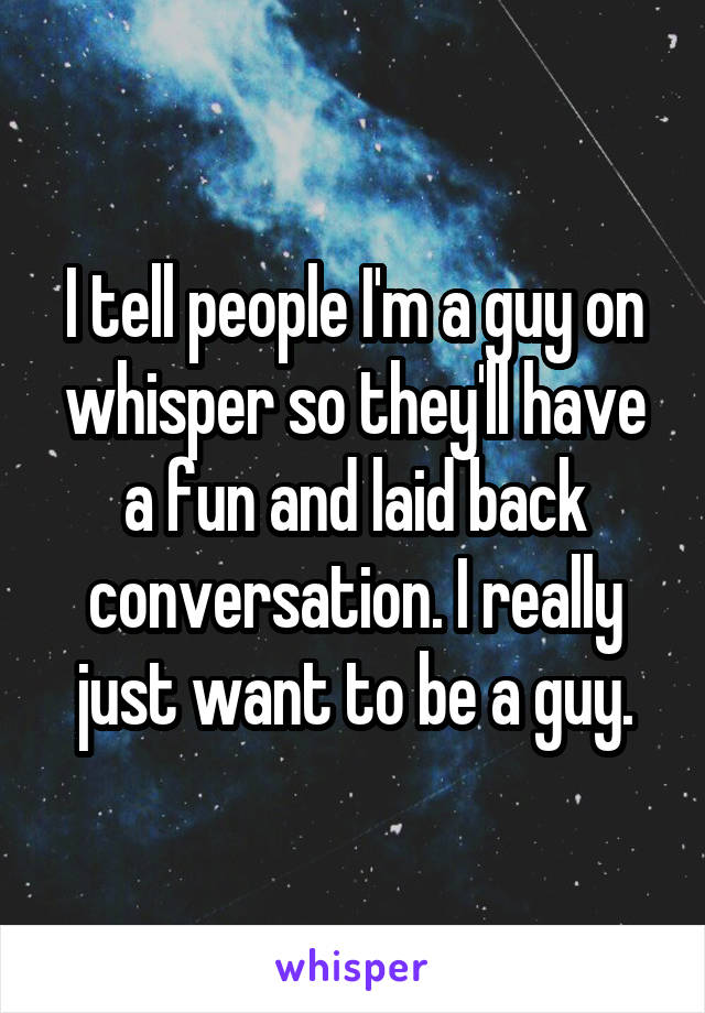 I tell people I'm a guy on whisper so they'll have a fun and laid back conversation. I really just want to be a guy.