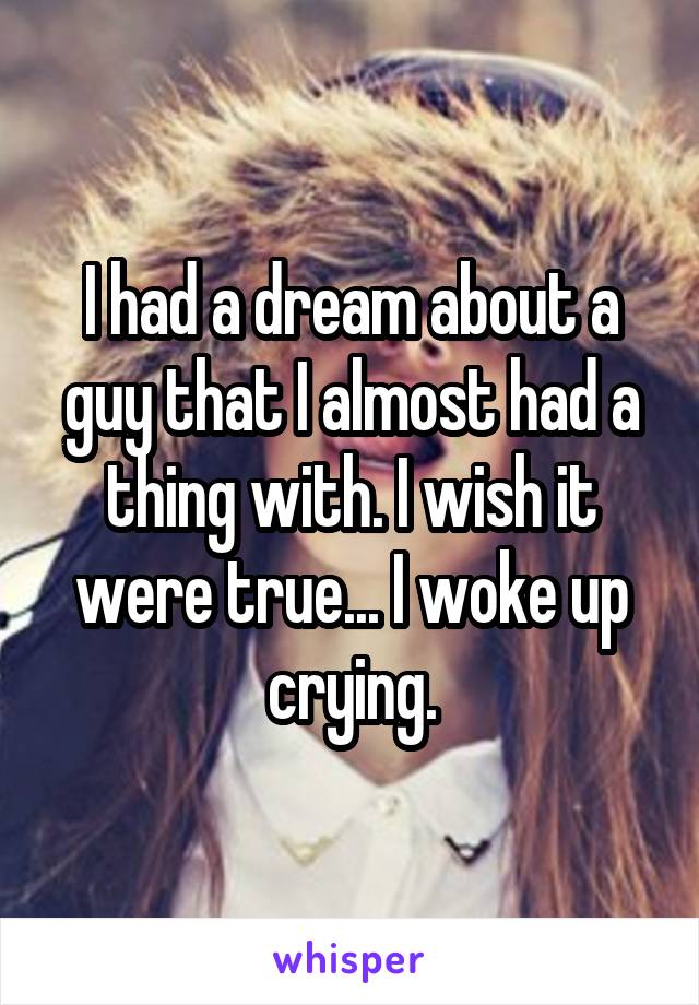 I had a dream about a guy that I almost had a thing with. I wish it were true... I woke up crying.