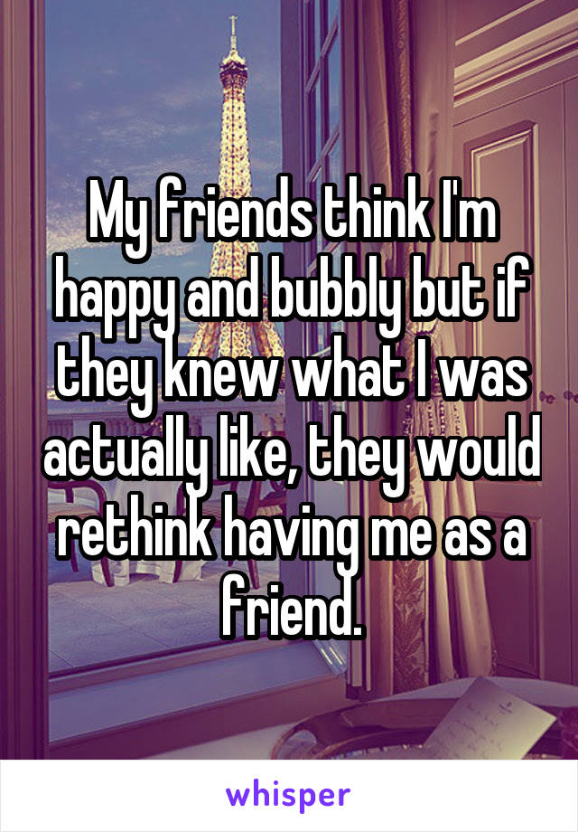 My friends think I'm happy and bubbly but if they knew what I was actually like, they would rethink having me as a friend.