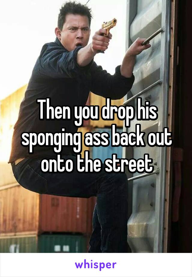 Then you drop his sponging ass back out onto the street