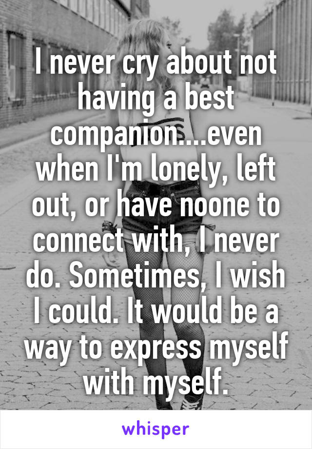 I never cry about not having a best companion....even when I'm lonely, left out, or have noone to connect with, I never do. Sometimes, I wish I could. It would be a way to express myself with myself.