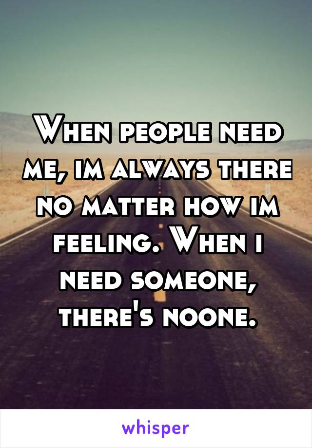 When people need me, im always there no matter how im feeling. When i need someone, there's noone.
