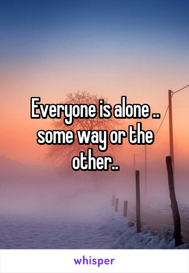 Everyone is alone .. some way or the other..