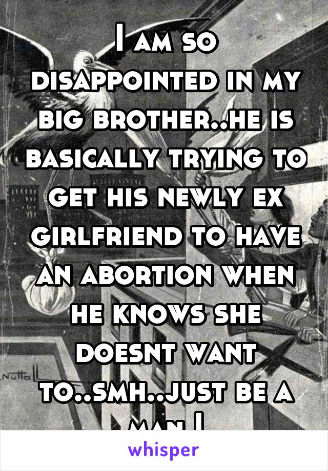 I am so disappointed in my big brother..he is basically trying to get his newly ex girlfriend to have an abortion when he knows she doesnt want to..smh..just be a man.!