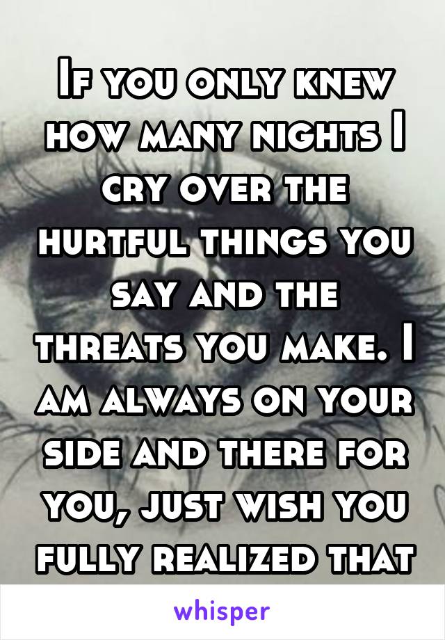If you only knew how many nights I cry over the hurtful things you say and the threats you make. I am always on your side and there for you, just wish you fully realized that