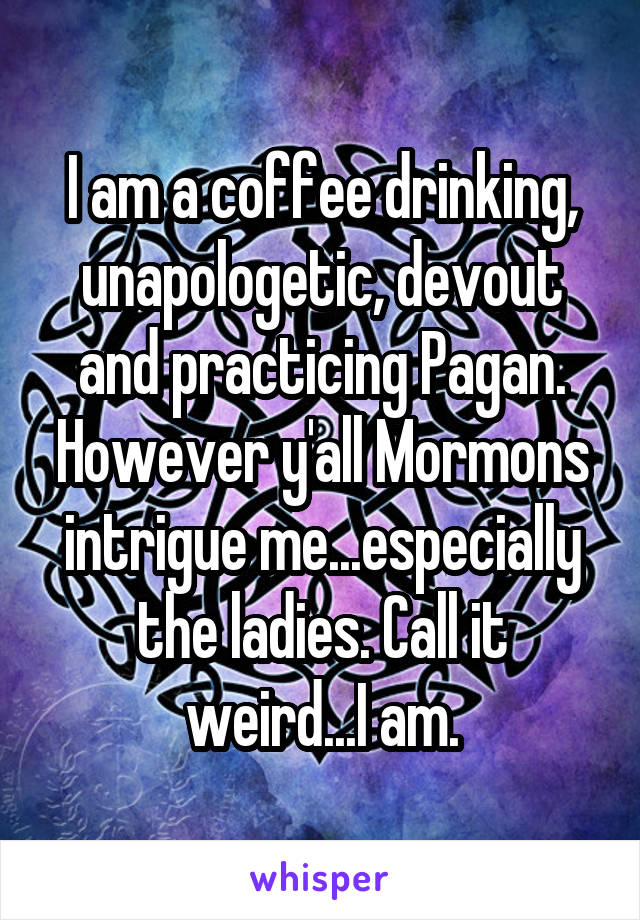 I am a coffee drinking, unapologetic, devout and practicing Pagan. However y'all Mormons intrigue me...especially the ladies. Call it weird...I am.
