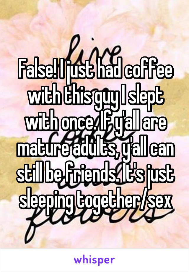 False! I just had coffee with this guy I slept with once. If y'all are mature adults, y'all can still be friends. It's just sleeping together/sex