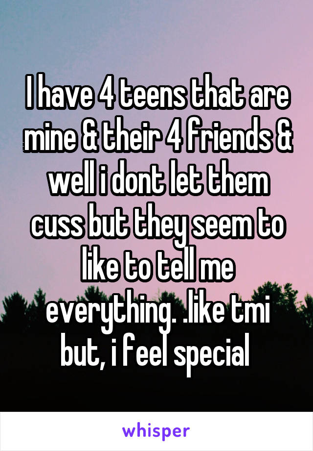 I have 4 teens that are mine & their 4 friends & well i dont let them cuss but they seem to like to tell me everything. .like tmi but, i feel special 