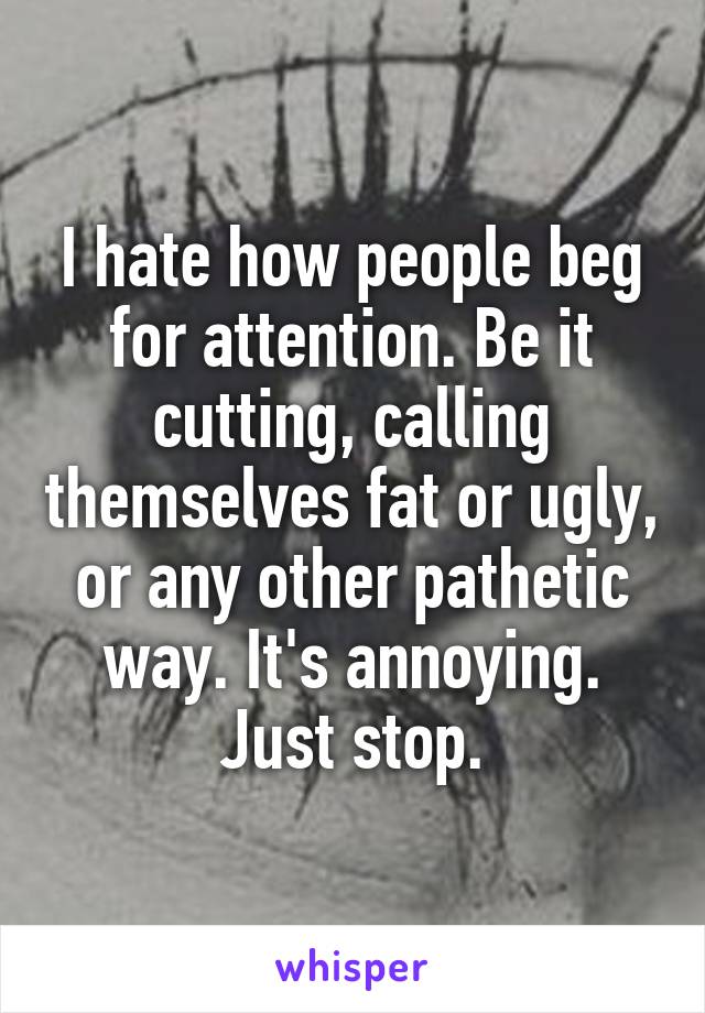 I hate how people beg for attention. Be it cutting, calling themselves fat or ugly, or any other pathetic way. It's annoying. Just stop.
