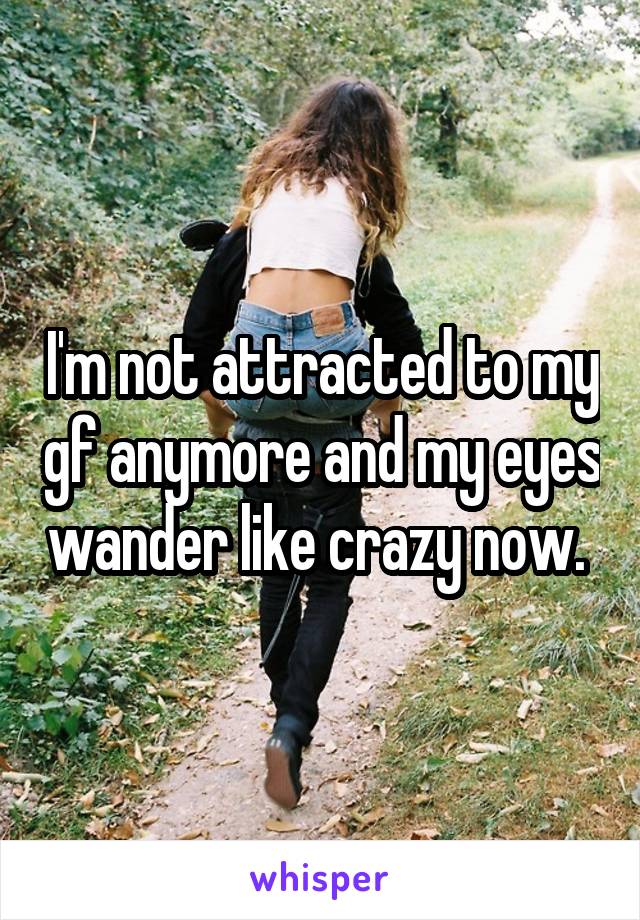 I'm not attracted to my gf anymore and my eyes wander like crazy now. 