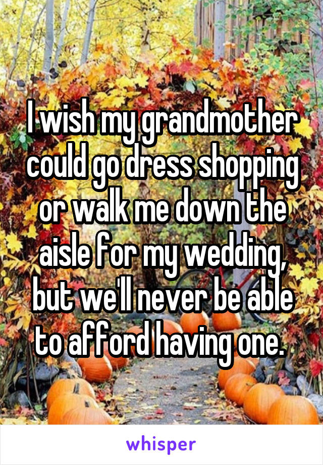 I wish my grandmother could go dress shopping or walk me down the aisle for my wedding, but we'll never be able to afford having one. 