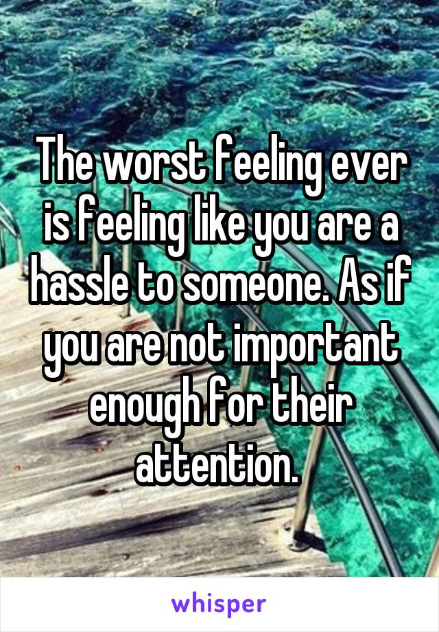 The worst feeling ever is feeling like you are a hassle to someone. As if you are not important enough for their attention. 