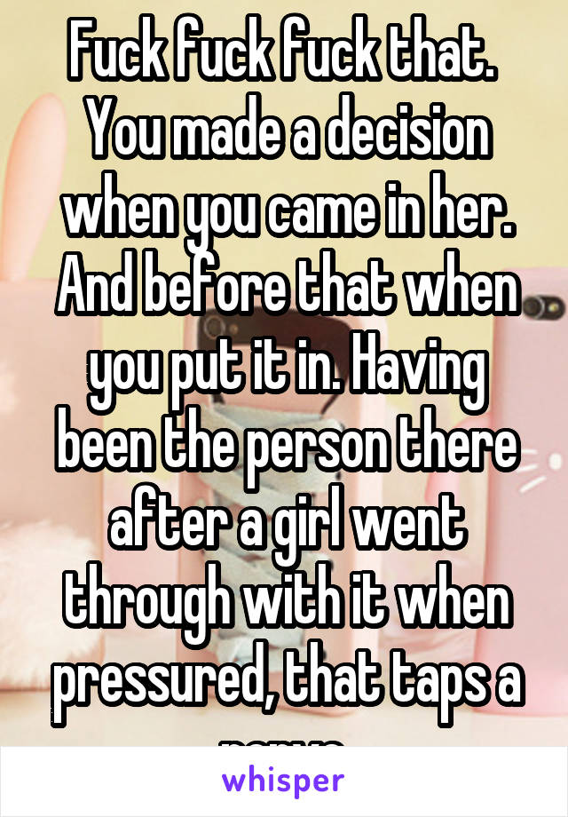 Fuck fuck fuck that. 
You made a decision when you came in her. And before that when you put it in. Having been the person there after a girl went through with it when pressured, that taps a nerve.
