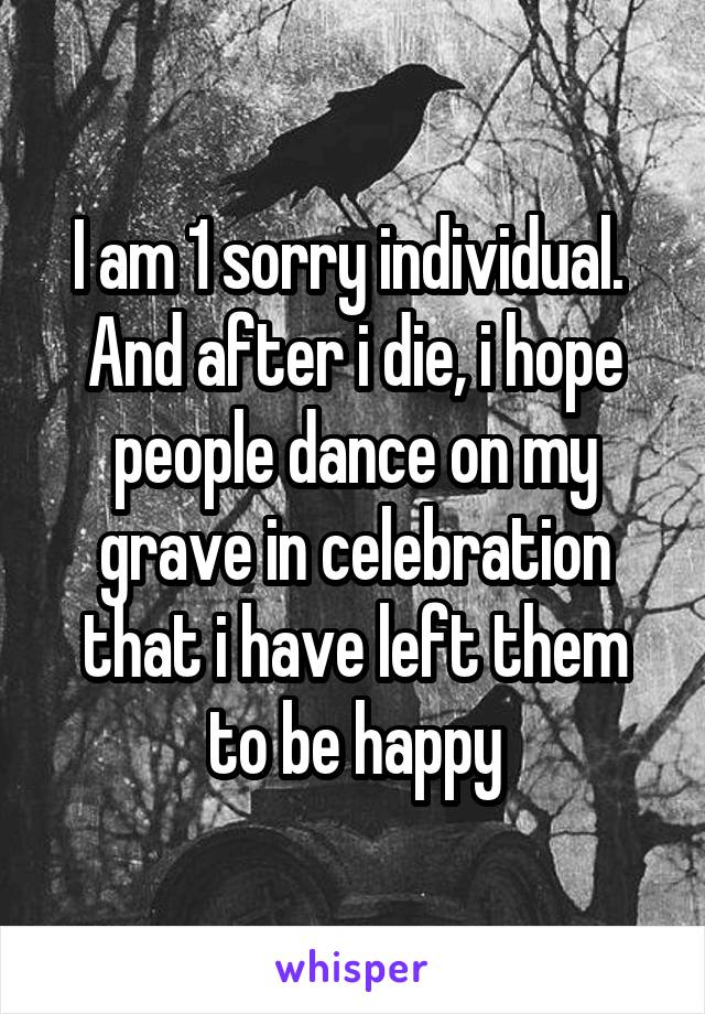 I am 1 sorry individual.  And after i die, i hope people dance on my grave in celebration that i have left them to be happy