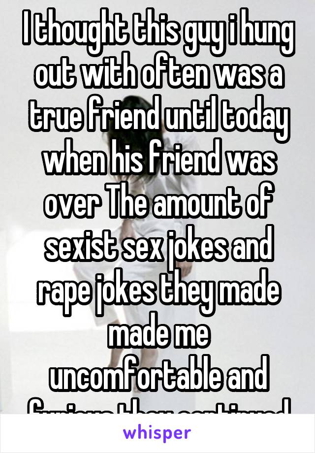 I thought this guy i hung out with often was a true friend until today when his friend was over The amount of sexist sex jokes and rape jokes they made made me uncomfortable and furious they continued