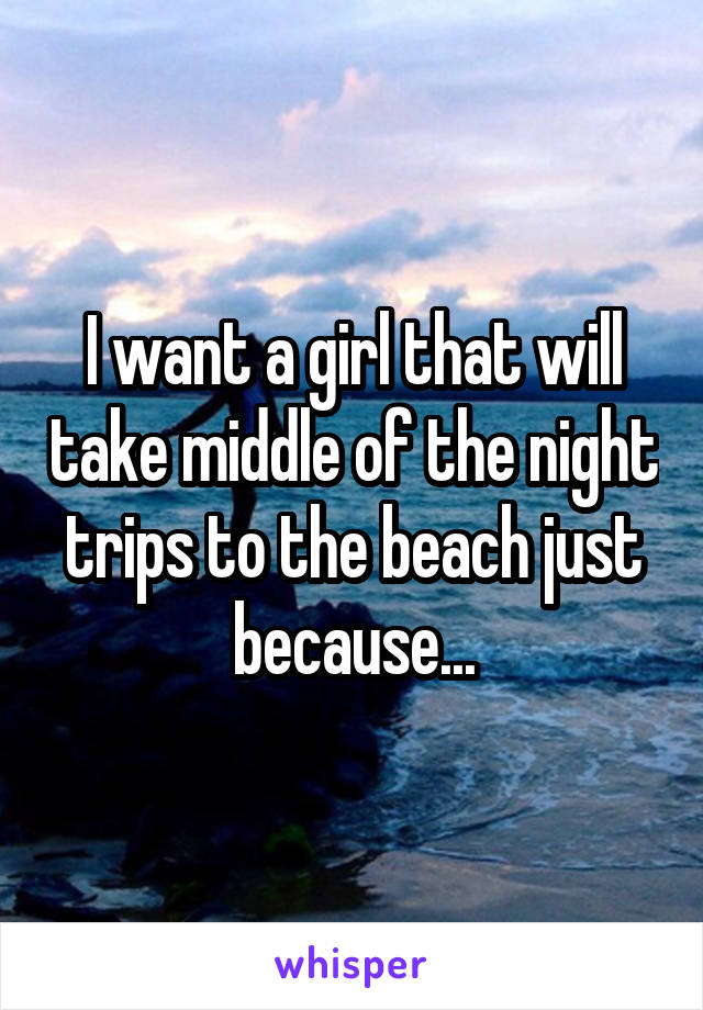 I want a girl that will take middle of the night trips to the beach just because...