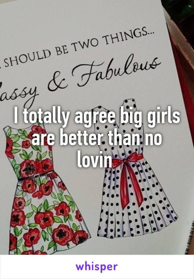 I totally agree big girls are better than no lovin 