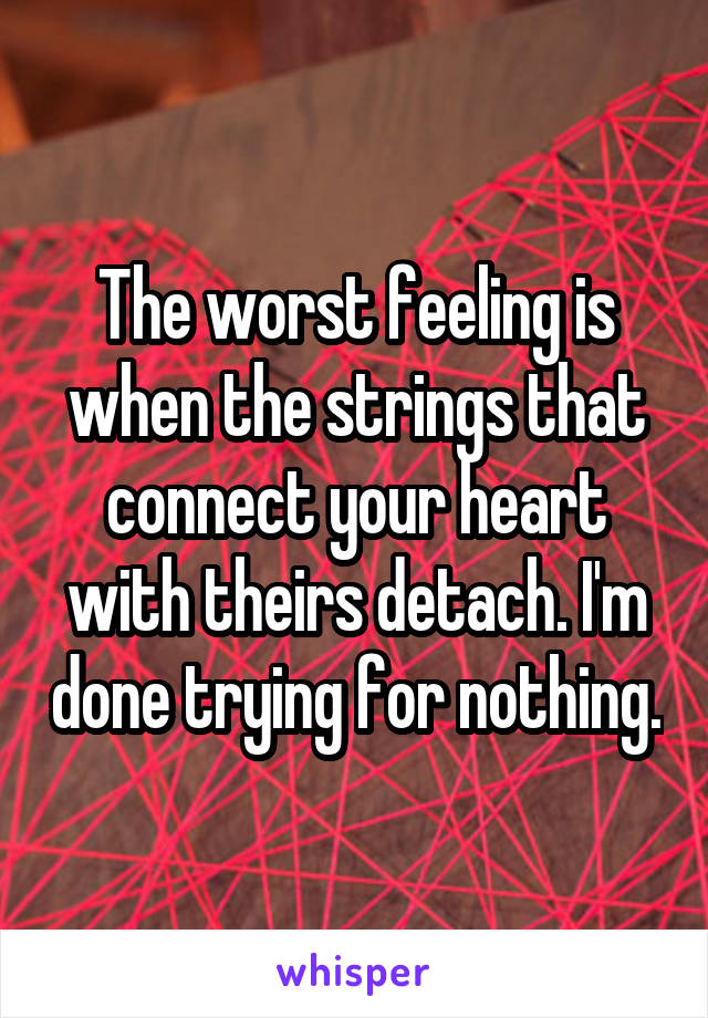 The worst feeling is when the strings that connect your heart with theirs detach. I'm done trying for nothing.