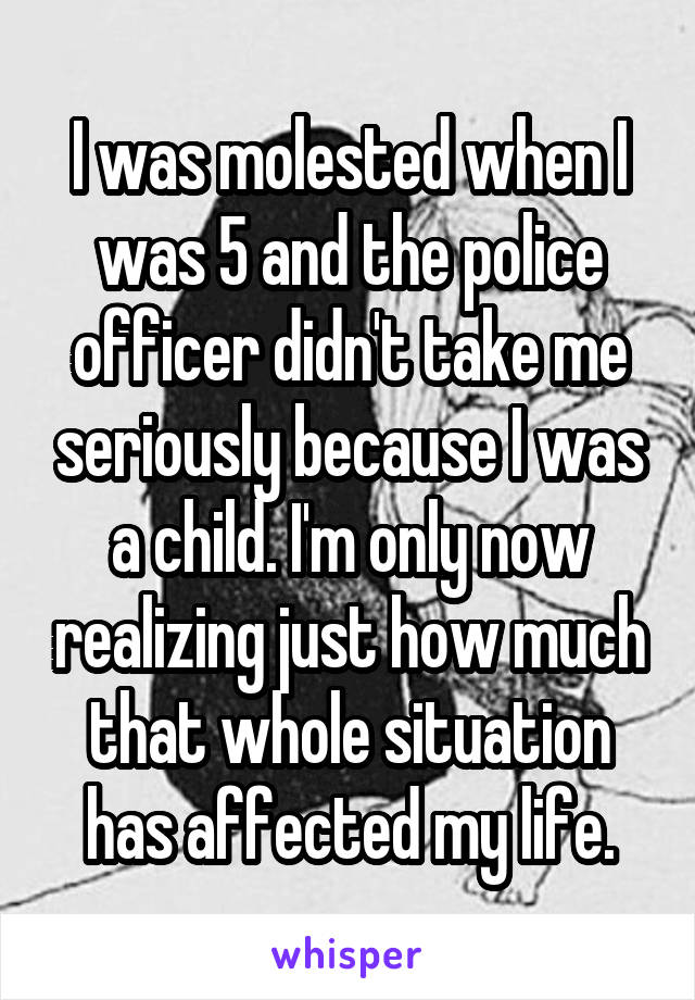 I was molested when I was 5 and the police officer didn't take me seriously because I was a child. I'm only now realizing just how much that whole situation has affected my life.