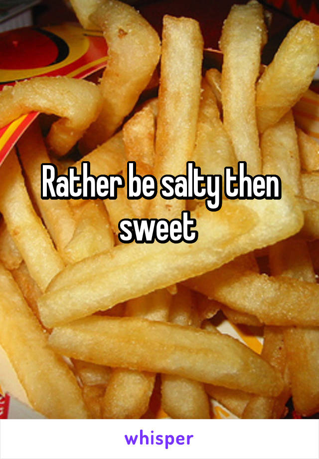 Rather be salty then sweet 
