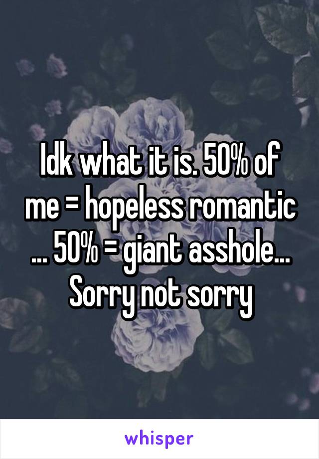 Idk what it is. 50% of me = hopeless romantic ... 50% = giant asshole... Sorry not sorry