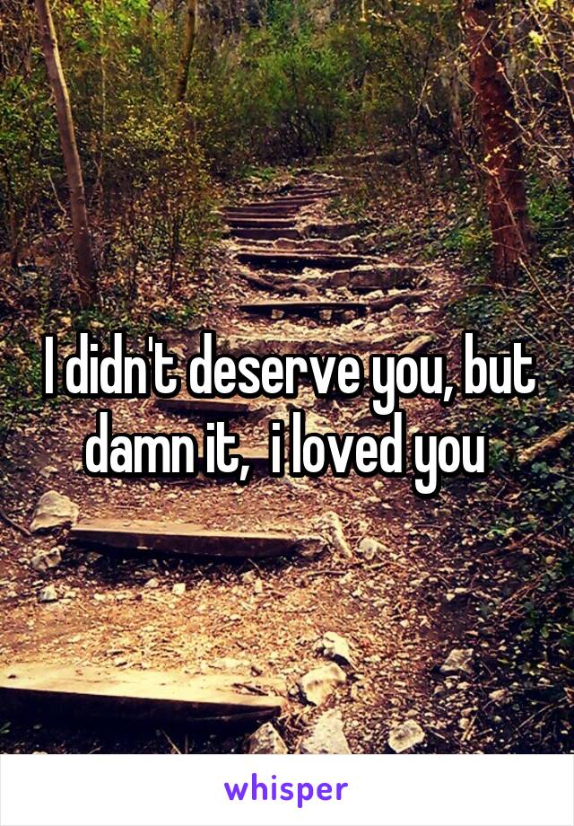 I didn't deserve you, but damn it,  i loved you 
